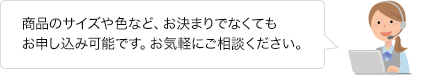 商品のサイズや色など、お決まりでなくてもお申し込み可能です。お気軽にご相談ください。